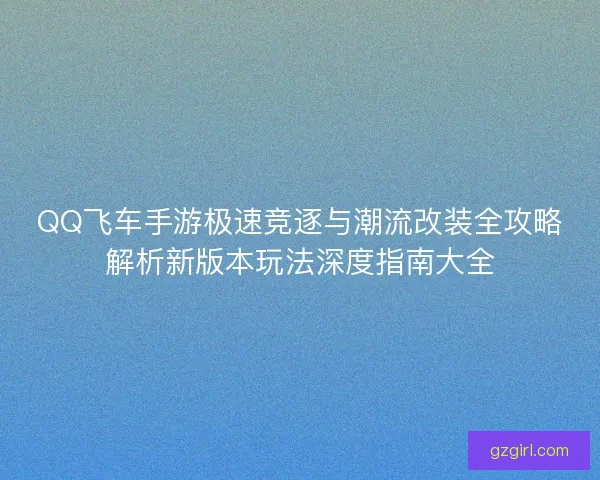 QQ飞车手游极速竞逐与潮流改装全攻略解析新版本玩法深度指南大全