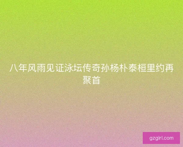 八年风雨见证泳坛传奇孙杨朴泰桓里约再聚首
