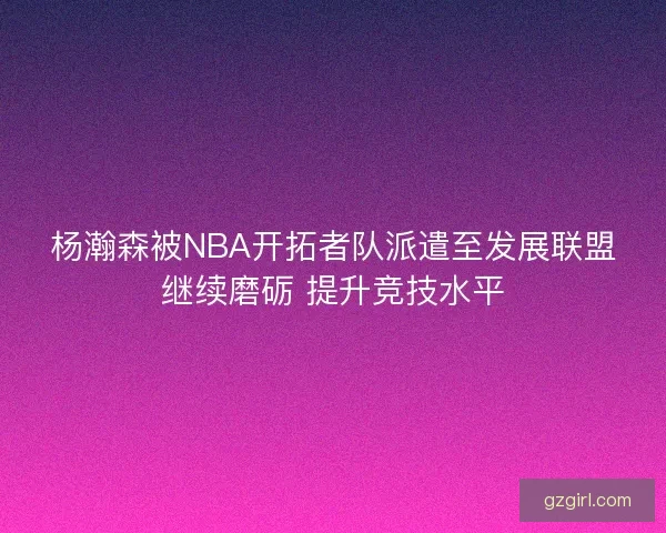 杨瀚森被NBA开拓者队派遣至发展联盟继续磨砺 提升竞技水平
