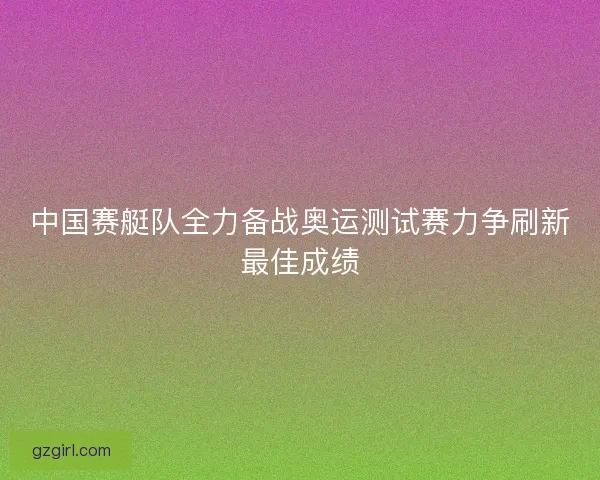 中国赛艇队全力备战奥运测试赛力争刷新最佳成绩