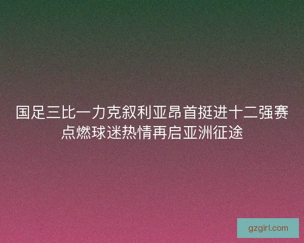 国足三比一力克叙利亚昂首挺进十二强赛点燃球迷热情再启亚洲征途