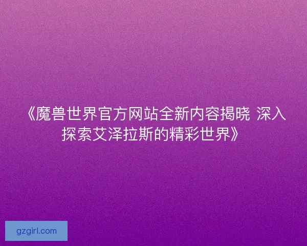 《魔兽世界官方网站全新内容揭晓 深入探索艾泽拉斯的精彩世界》